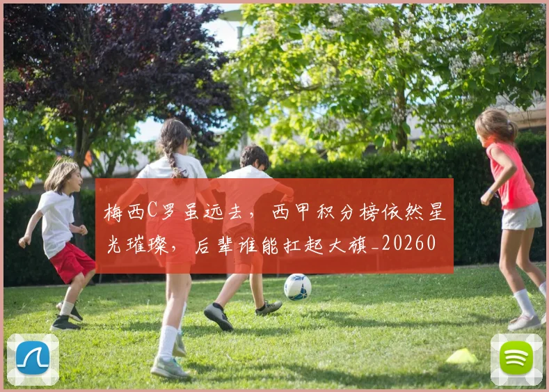 梅西C罗虽远去,西甲积分榜依然星光璀璨,后辈谁能扛起大旗_20260707022709