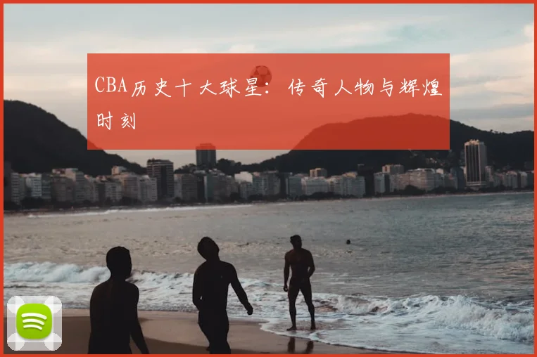 CBA历史十大球星：传奇人物与辉煌时刻