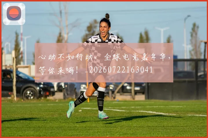 心动不如行动，全球电竞嘉年华，等你来嗨！_20260722163041
