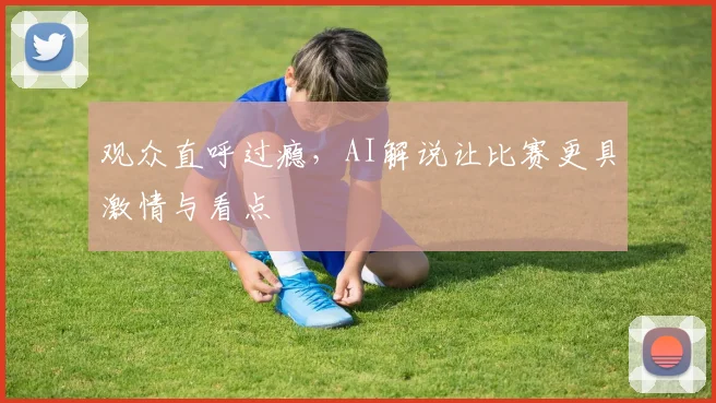 观众直呼过瘾，AI解说让比赛更具激情与看点