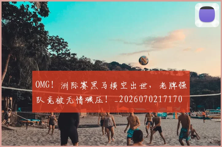 OMG!洲际赛黑马横空出世,老牌强队竟被无情碾压!_20260702171701_20260714214850
