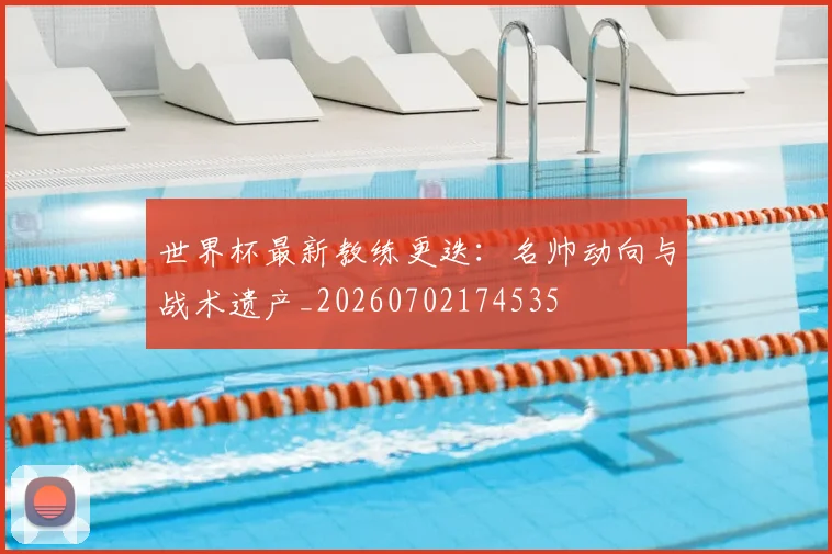 世界杯最新教练更迭：名帅动向与战术遗产_20260702174535