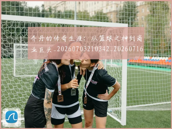 乔丹的传奇生涯：从篮球之神到商业巨头_20260703210342_20260716192328