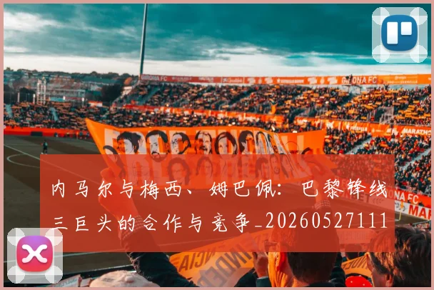 内马尔与梅西、姆巴佩：巴黎锋线三巨头的合作与竞争_20260527111752_20260703215119