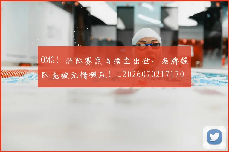 OMG！洲际赛黑马横空出世，老牌强队竟被无情碾压！_20260702171701