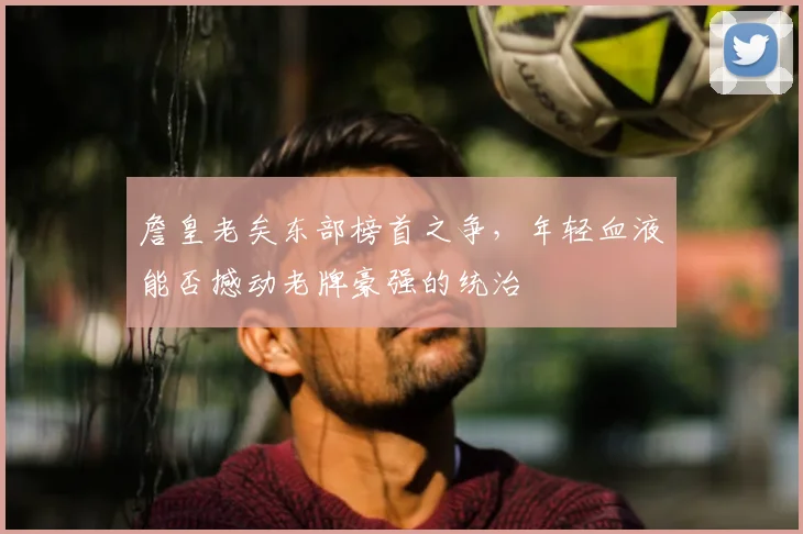 詹皇老矣东部榜首之争,年轻血液能否撼动老牌豪强的统治