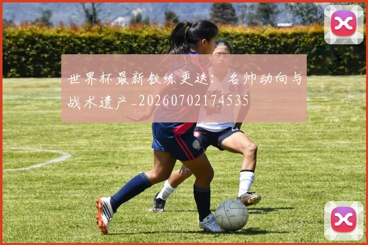 世界杯最新教练更迭：名帅动向与战术遗产_20260702174535