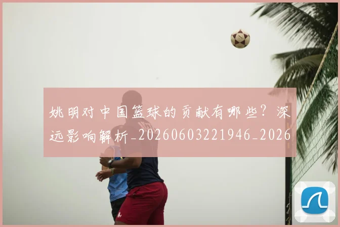 姚明对中国篮球的贡献有哪些？深远影响解析_20260603221946_20260720191827