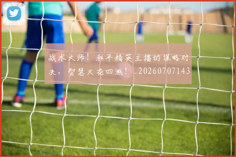 战术大师！和平精英主播的谋略对决，智慧火花四溅！_20260707143804_20260723181727