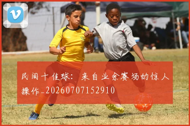 民间十佳球：来自业余赛场的惊人操作_20260707152910