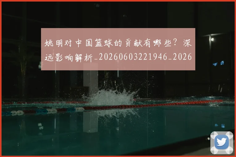 姚明对中国篮球的贡献有哪些？深远影响解析_20260603221946_20260720191827