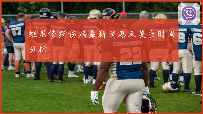 维尼修斯伤病最新消息及复出时间分析