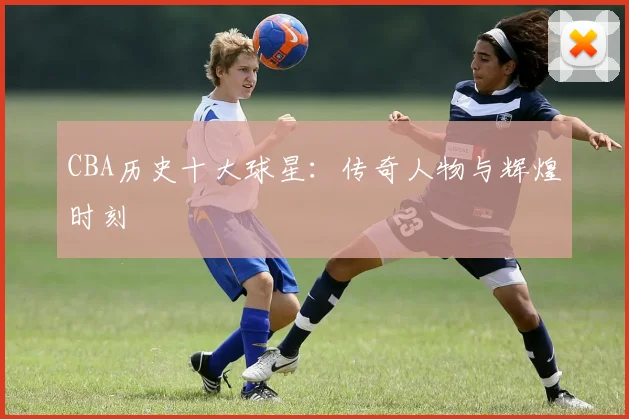 CBA历史十大球星：传奇人物与辉煌时刻