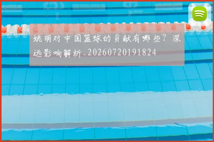 姚明对中国篮球的贡献有哪些？深远影响解析_20260720191824