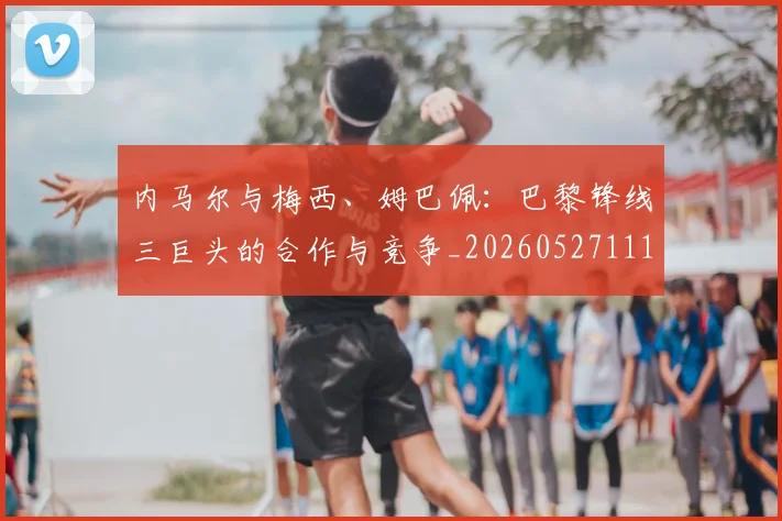 内马尔与梅西、姆巴佩：巴黎锋线三巨头的合作与竞争_20260527111752_20260703215119