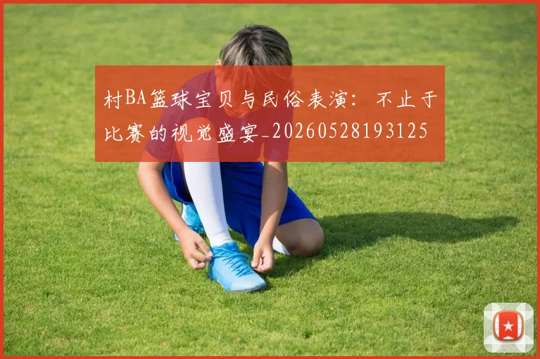 村BA篮球宝贝与民俗表演:不止于比赛的视觉盛宴_20260528193125