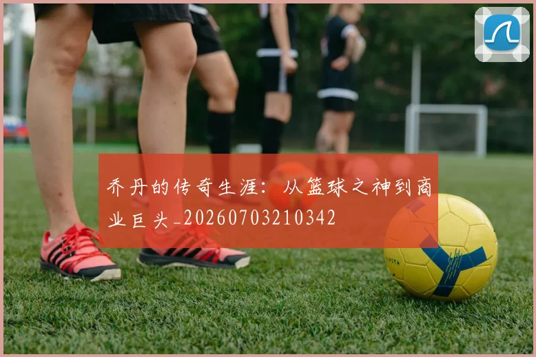 乔丹的传奇生涯:从篮球之神到商业巨头_20260703210342