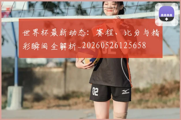 世界杯最新动态：赛程、比分与精彩瞬间全解析_20260526125658