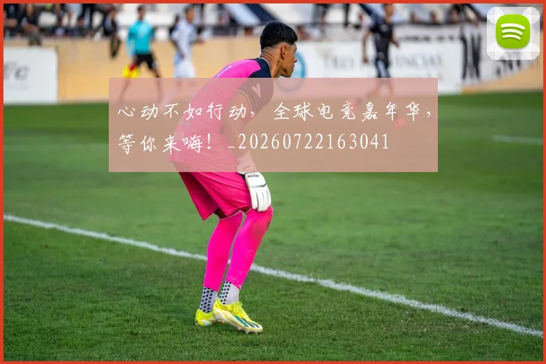 心动不如行动，全球电竞嘉年华，等你来嗨！_20260722163041