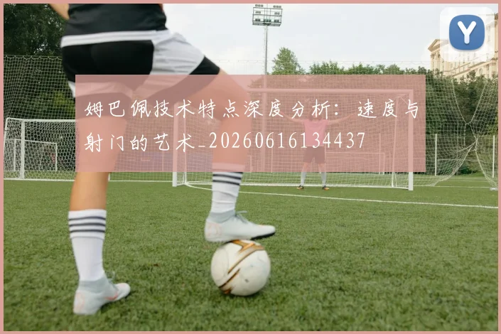 姆巴佩技术特点深度分析：速度与射门的艺术_20260616134437