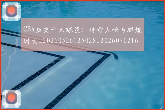 CBA历史十大球星：传奇人物与辉煌时刻_20260526125028_20260702163851