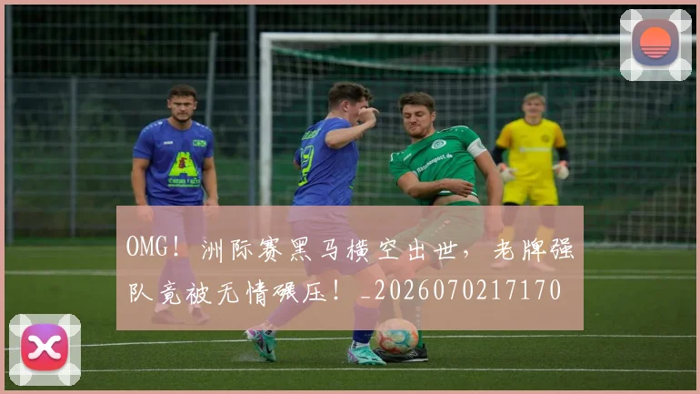 OMG!洲际赛黑马横空出世,老牌强队竟被无情碾压!_20260702171701_20260714214850