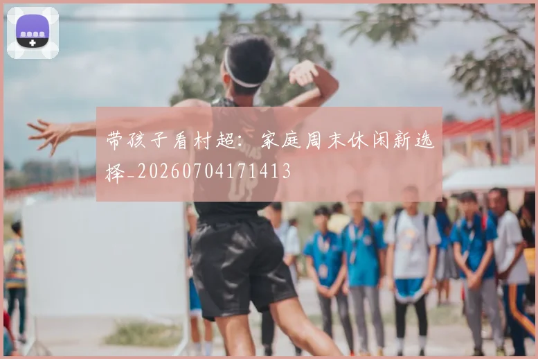 带孩子看村超:家庭周末休闲新选择_20260704171413